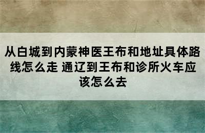 从白城到内蒙神医王布和地址具体路线怎么走 通辽到王布和诊所火车应该怎么去